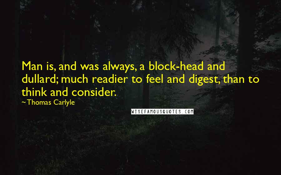 Thomas Carlyle Quotes: Man is, and was always, a block-head and dullard; much readier to feel and digest, than to think and consider.