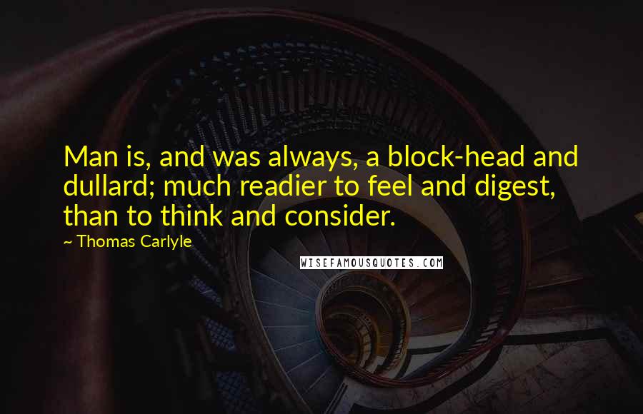 Thomas Carlyle Quotes: Man is, and was always, a block-head and dullard; much readier to feel and digest, than to think and consider.