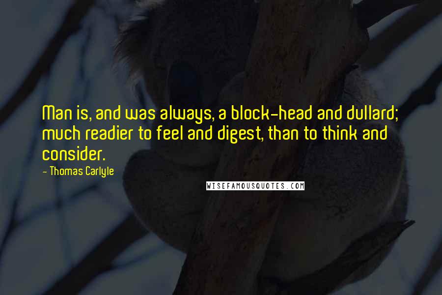Thomas Carlyle Quotes: Man is, and was always, a block-head and dullard; much readier to feel and digest, than to think and consider.