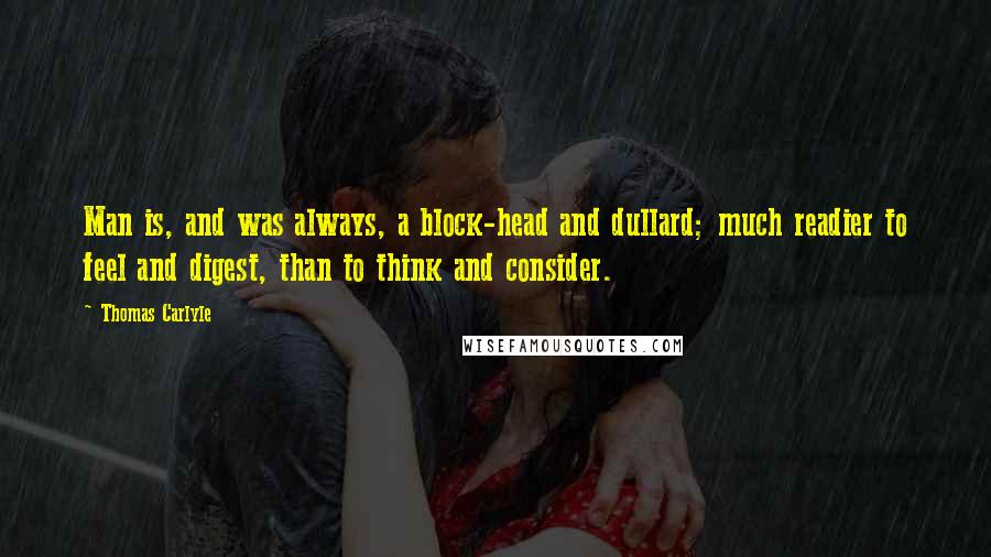 Thomas Carlyle Quotes: Man is, and was always, a block-head and dullard; much readier to feel and digest, than to think and consider.