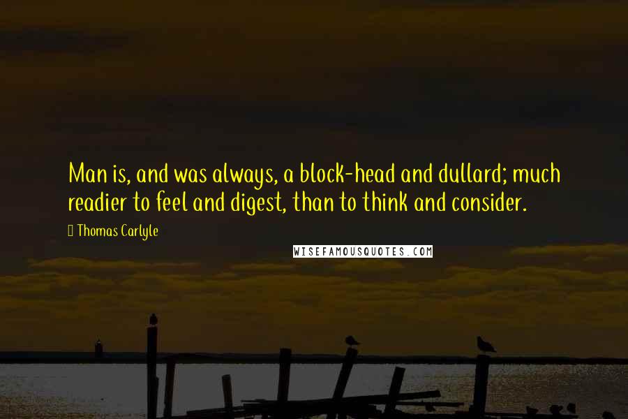 Thomas Carlyle Quotes: Man is, and was always, a block-head and dullard; much readier to feel and digest, than to think and consider.