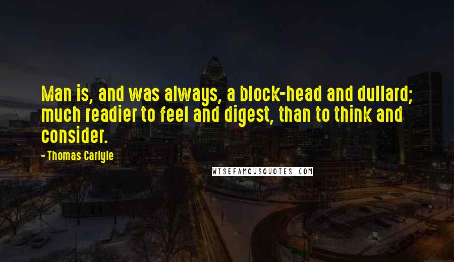 Thomas Carlyle Quotes: Man is, and was always, a block-head and dullard; much readier to feel and digest, than to think and consider.