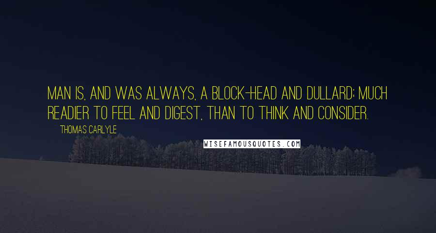 Thomas Carlyle Quotes: Man is, and was always, a block-head and dullard; much readier to feel and digest, than to think and consider.