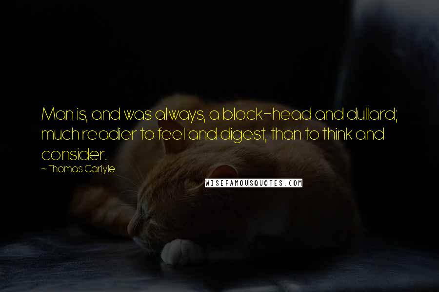 Thomas Carlyle Quotes: Man is, and was always, a block-head and dullard; much readier to feel and digest, than to think and consider.