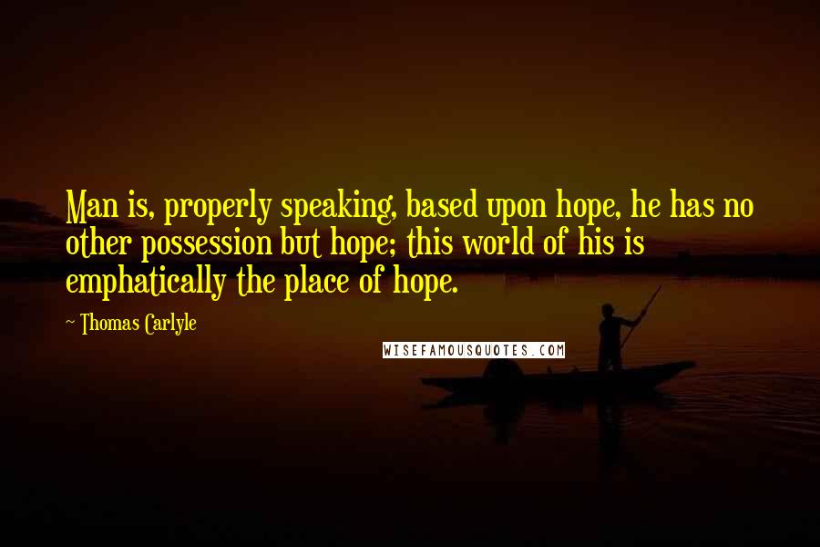 Thomas Carlyle Quotes: Man is, properly speaking, based upon hope, he has no other possession but hope; this world of his is emphatically the place of hope.