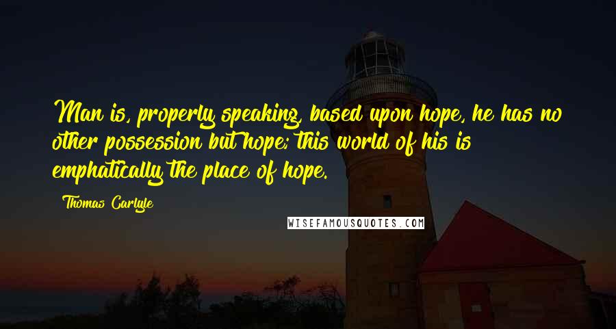 Thomas Carlyle Quotes: Man is, properly speaking, based upon hope, he has no other possession but hope; this world of his is emphatically the place of hope.