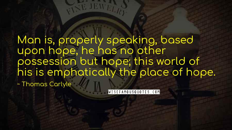 Thomas Carlyle Quotes: Man is, properly speaking, based upon hope, he has no other possession but hope; this world of his is emphatically the place of hope.