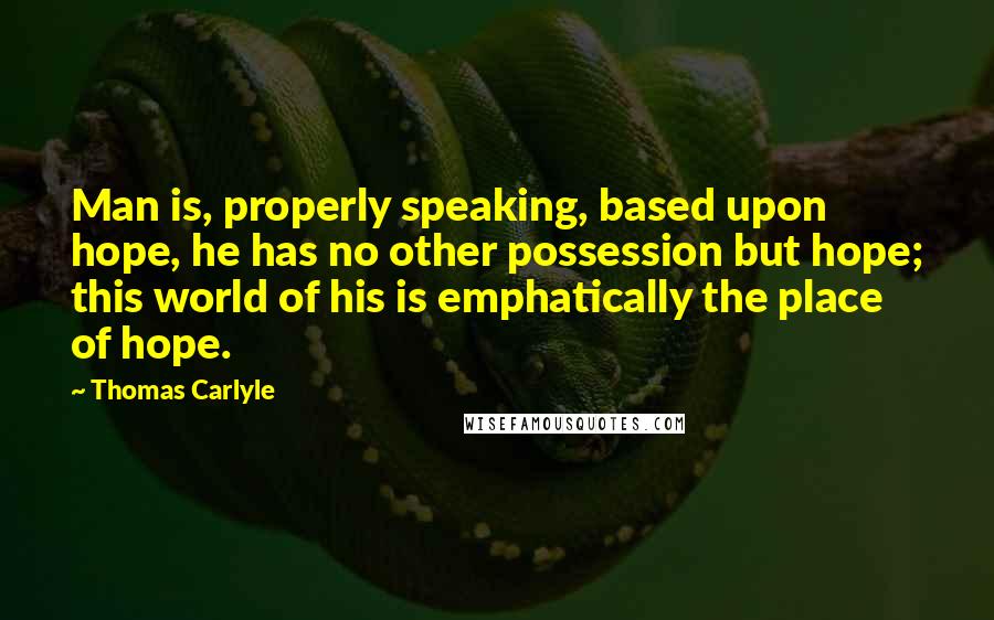 Thomas Carlyle Quotes: Man is, properly speaking, based upon hope, he has no other possession but hope; this world of his is emphatically the place of hope.