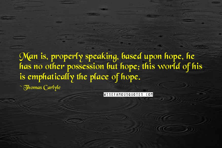 Thomas Carlyle Quotes: Man is, properly speaking, based upon hope, he has no other possession but hope; this world of his is emphatically the place of hope.
