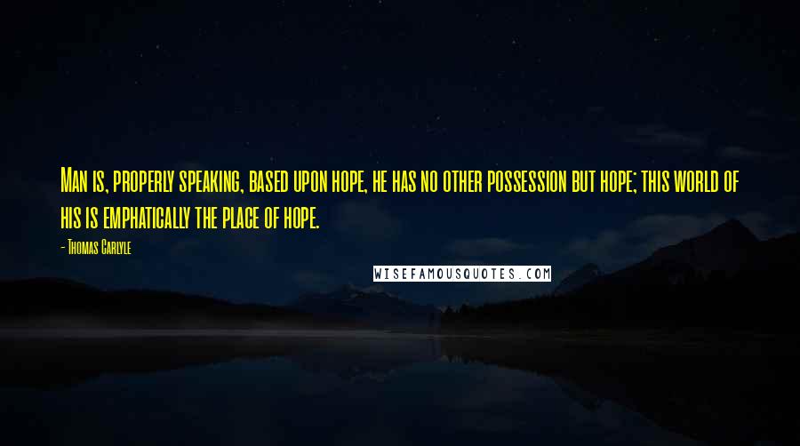 Thomas Carlyle Quotes: Man is, properly speaking, based upon hope, he has no other possession but hope; this world of his is emphatically the place of hope.