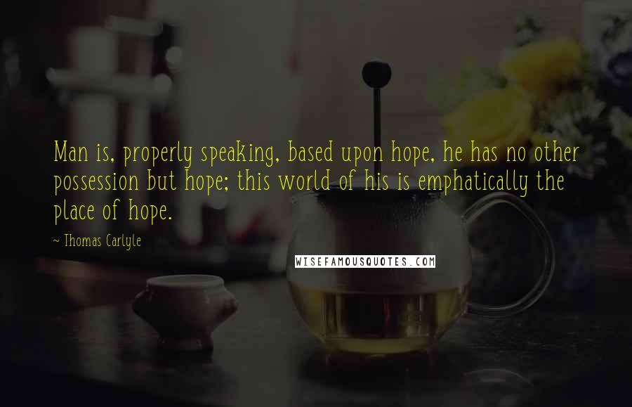 Thomas Carlyle Quotes: Man is, properly speaking, based upon hope, he has no other possession but hope; this world of his is emphatically the place of hope.