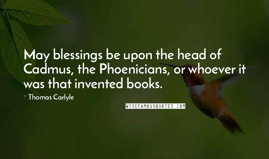 Thomas Carlyle Quotes: May blessings be upon the head of Cadmus, the Phoenicians, or whoever it was that invented books.