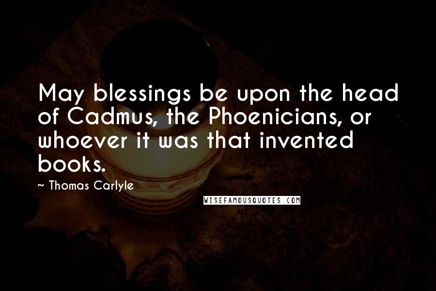 Thomas Carlyle Quotes: May blessings be upon the head of Cadmus, the Phoenicians, or whoever it was that invented books.