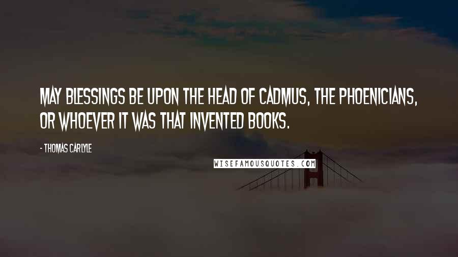 Thomas Carlyle Quotes: May blessings be upon the head of Cadmus, the Phoenicians, or whoever it was that invented books.