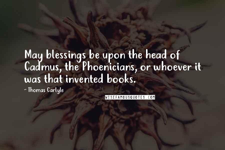 Thomas Carlyle Quotes: May blessings be upon the head of Cadmus, the Phoenicians, or whoever it was that invented books.