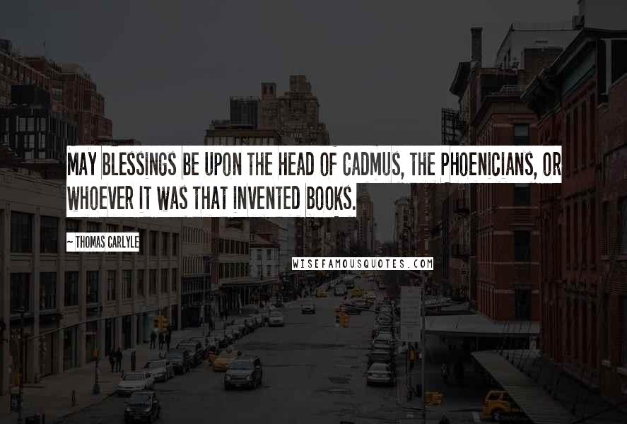 Thomas Carlyle Quotes: May blessings be upon the head of Cadmus, the Phoenicians, or whoever it was that invented books.