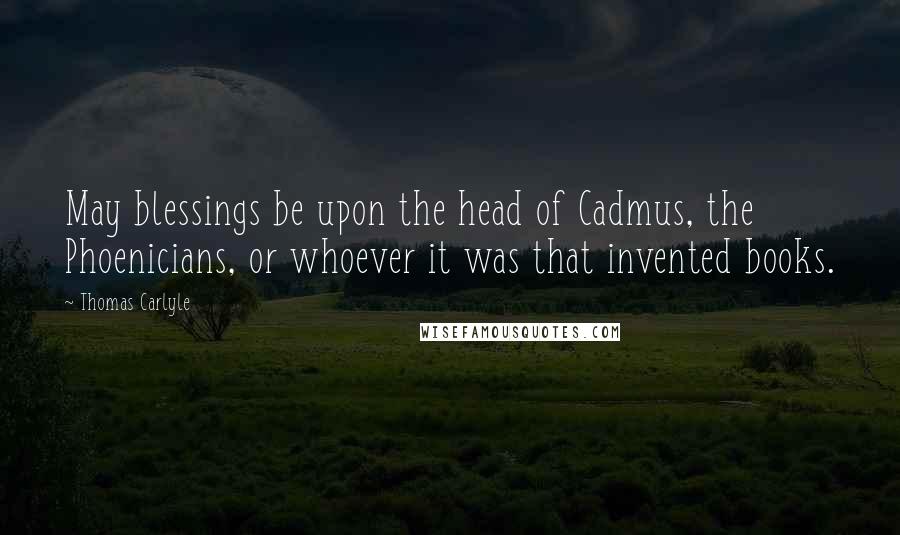 Thomas Carlyle Quotes: May blessings be upon the head of Cadmus, the Phoenicians, or whoever it was that invented books.