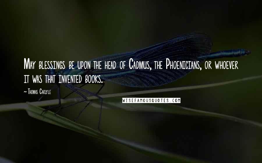 Thomas Carlyle Quotes: May blessings be upon the head of Cadmus, the Phoenicians, or whoever it was that invented books.