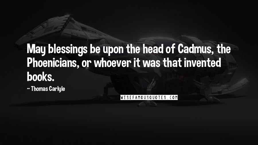 Thomas Carlyle Quotes: May blessings be upon the head of Cadmus, the Phoenicians, or whoever it was that invented books.