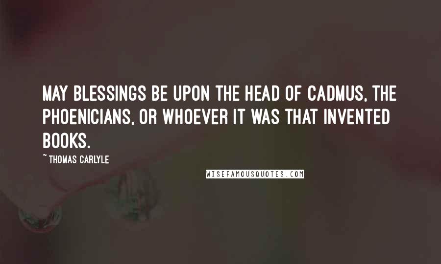 Thomas Carlyle Quotes: May blessings be upon the head of Cadmus, the Phoenicians, or whoever it was that invented books.