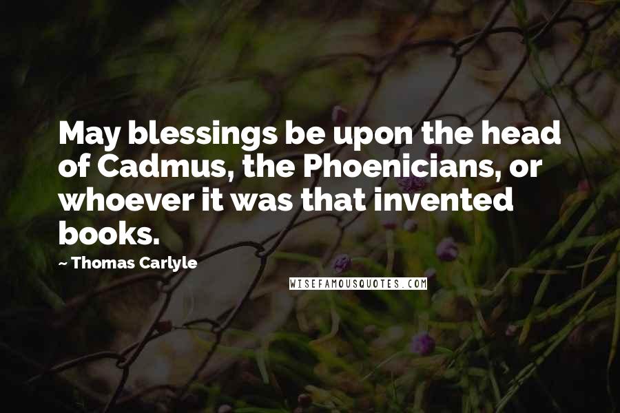 Thomas Carlyle Quotes: May blessings be upon the head of Cadmus, the Phoenicians, or whoever it was that invented books.