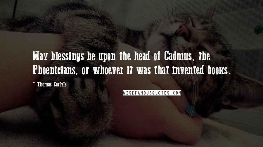 Thomas Carlyle Quotes: May blessings be upon the head of Cadmus, the Phoenicians, or whoever it was that invented books.