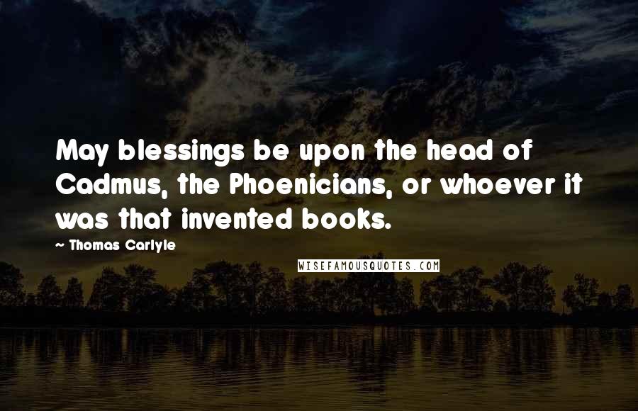 Thomas Carlyle Quotes: May blessings be upon the head of Cadmus, the Phoenicians, or whoever it was that invented books.