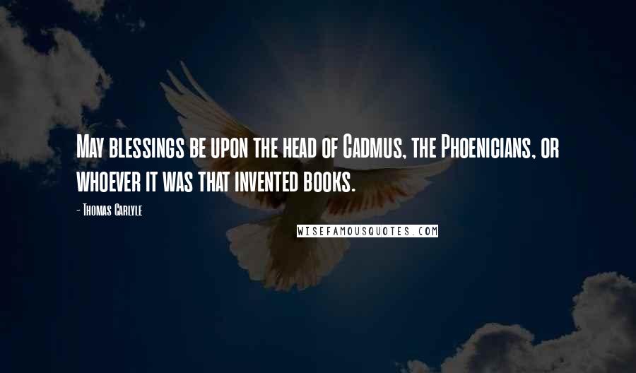 Thomas Carlyle Quotes: May blessings be upon the head of Cadmus, the Phoenicians, or whoever it was that invented books.