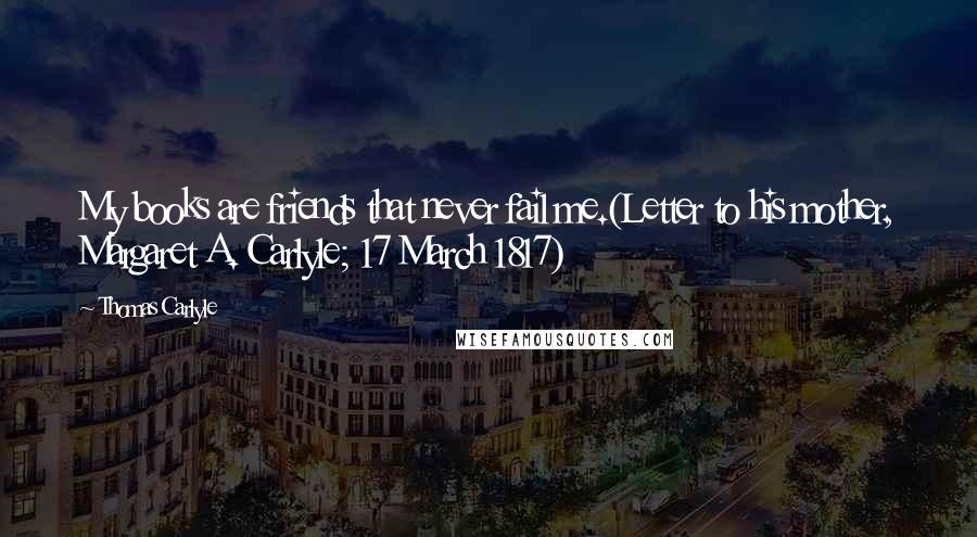 Thomas Carlyle Quotes: My books are friends that never fail me.(Letter to his mother, Margaret A. Carlyle; 17 March 1817)