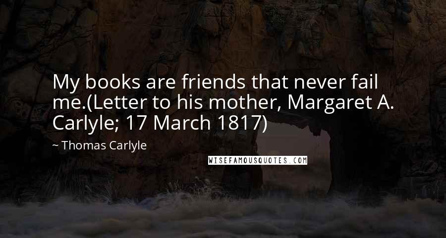 Thomas Carlyle Quotes: My books are friends that never fail me.(Letter to his mother, Margaret A. Carlyle; 17 March 1817)