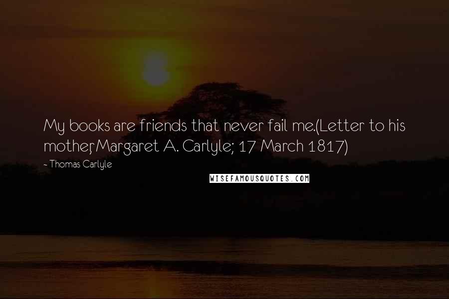 Thomas Carlyle Quotes: My books are friends that never fail me.(Letter to his mother, Margaret A. Carlyle; 17 March 1817)