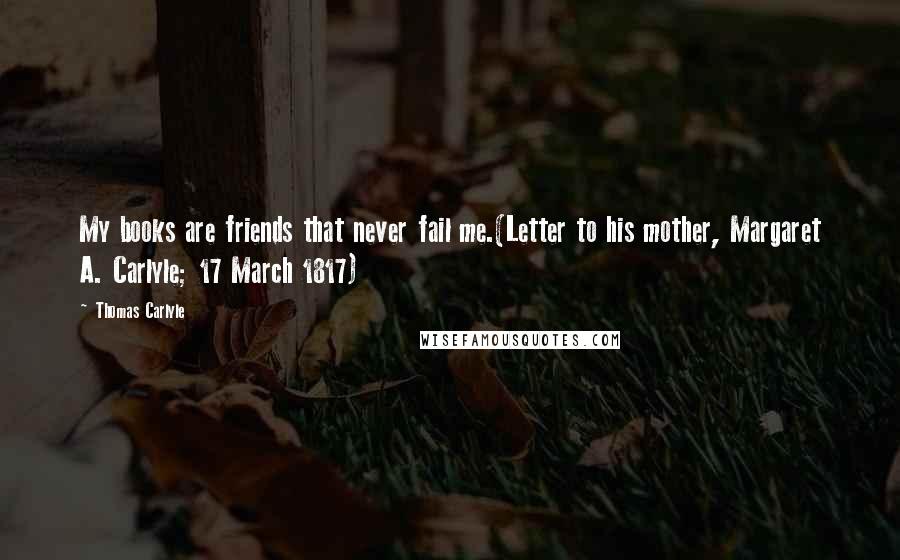 Thomas Carlyle Quotes: My books are friends that never fail me.(Letter to his mother, Margaret A. Carlyle; 17 March 1817)