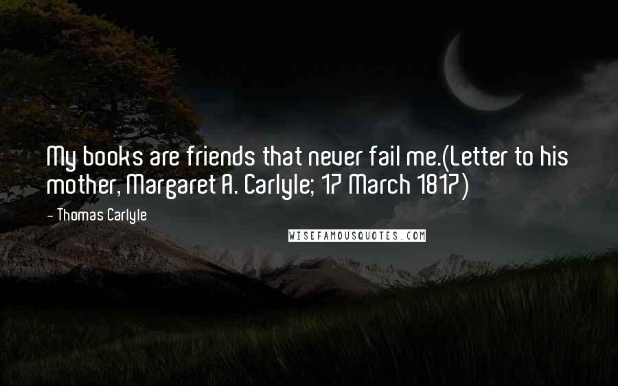 Thomas Carlyle Quotes: My books are friends that never fail me.(Letter to his mother, Margaret A. Carlyle; 17 March 1817)