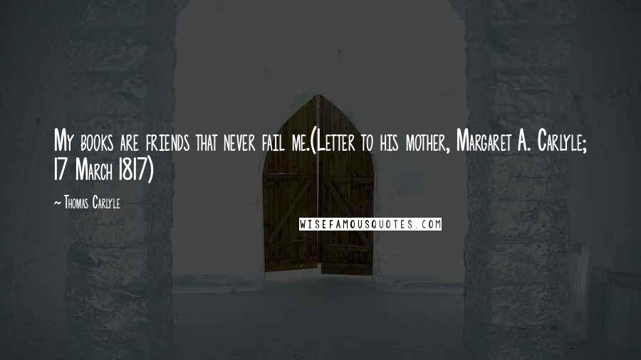 Thomas Carlyle Quotes: My books are friends that never fail me.(Letter to his mother, Margaret A. Carlyle; 17 March 1817)