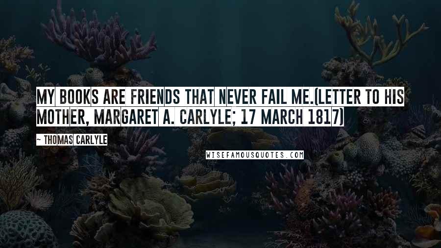 Thomas Carlyle Quotes: My books are friends that never fail me.(Letter to his mother, Margaret A. Carlyle; 17 March 1817)