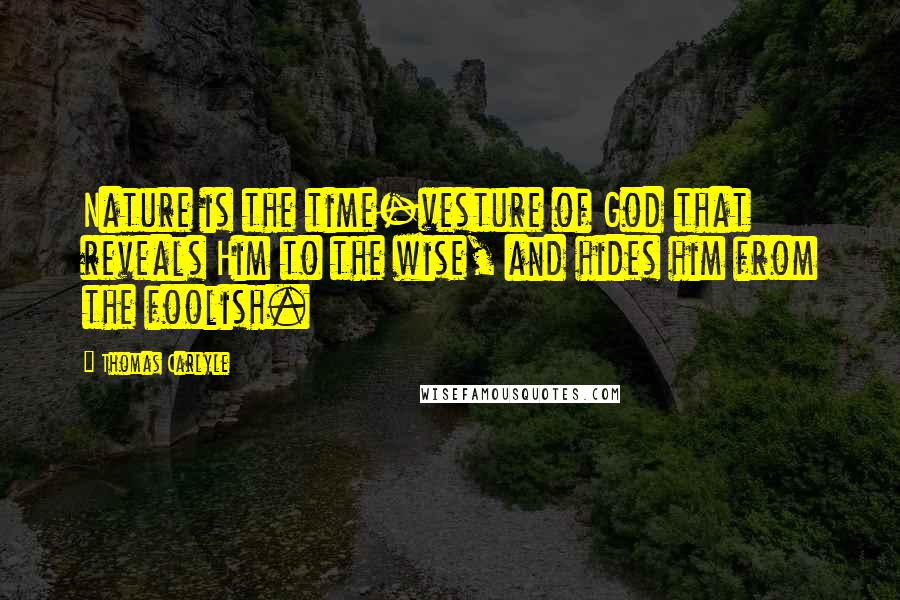 Thomas Carlyle Quotes: Nature is the time-vesture of God that reveals Him to the wise, and hides him from the foolish.