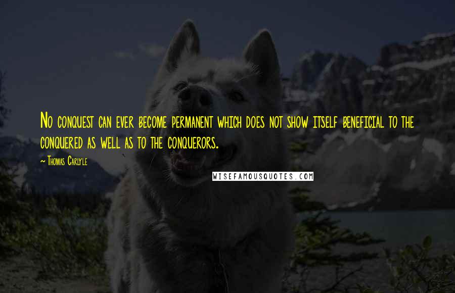 Thomas Carlyle Quotes: No conquest can ever become permanent which does not show itself beneficial to the conquered as well as to the conquerors.