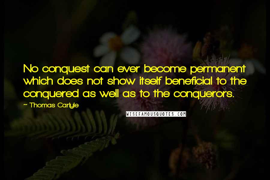 Thomas Carlyle Quotes: No conquest can ever become permanent which does not show itself beneficial to the conquered as well as to the conquerors.