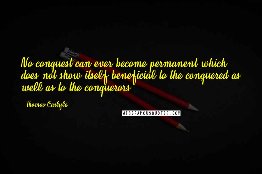 Thomas Carlyle Quotes: No conquest can ever become permanent which does not show itself beneficial to the conquered as well as to the conquerors.