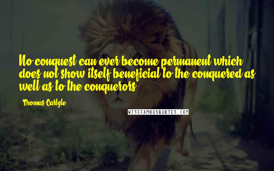 Thomas Carlyle Quotes: No conquest can ever become permanent which does not show itself beneficial to the conquered as well as to the conquerors.