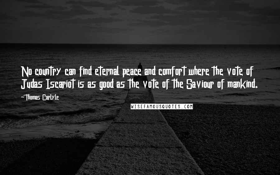 Thomas Carlyle Quotes: No country can find eternal peace and comfort where the vote of Judas Iscariot is as good as the vote of the Saviour of mankind.