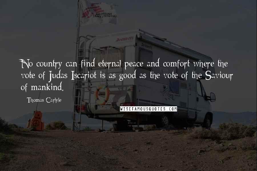 Thomas Carlyle Quotes: No country can find eternal peace and comfort where the vote of Judas Iscariot is as good as the vote of the Saviour of mankind.