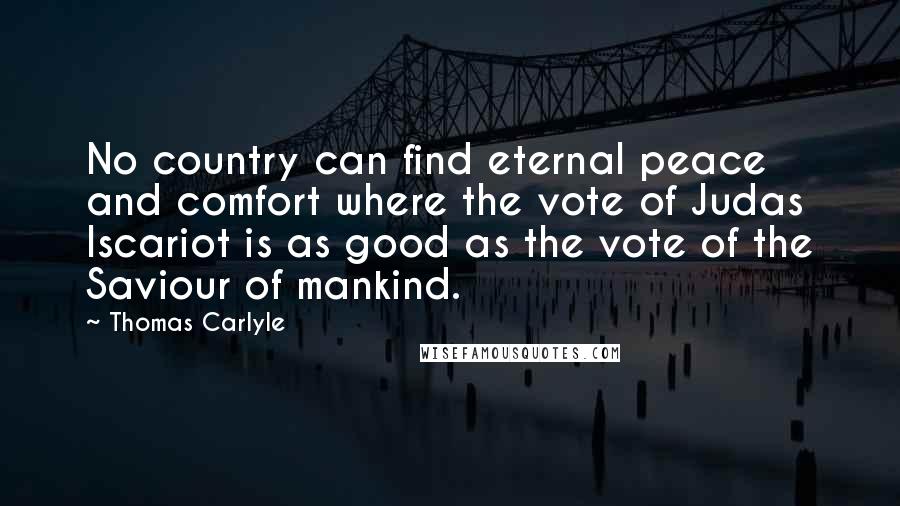 Thomas Carlyle Quotes: No country can find eternal peace and comfort where the vote of Judas Iscariot is as good as the vote of the Saviour of mankind.