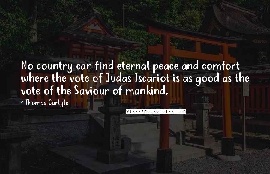 Thomas Carlyle Quotes: No country can find eternal peace and comfort where the vote of Judas Iscariot is as good as the vote of the Saviour of mankind.