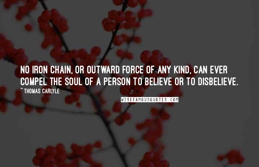 Thomas Carlyle Quotes: No iron chain, or outward force of any kind, can ever compel the soul of a person to believe or to disbelieve.