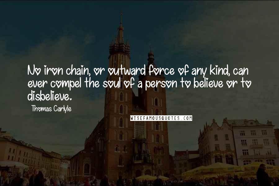 Thomas Carlyle Quotes: No iron chain, or outward force of any kind, can ever compel the soul of a person to believe or to disbelieve.