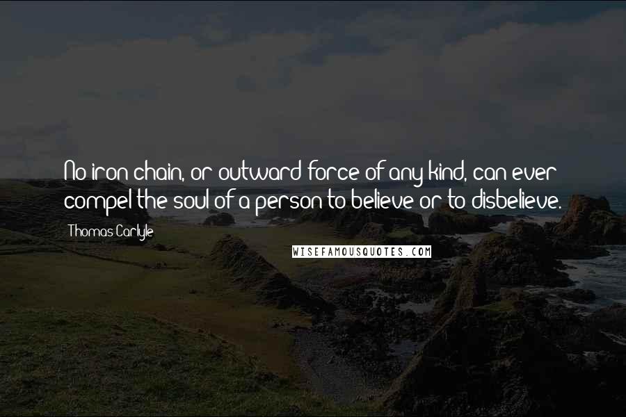 Thomas Carlyle Quotes: No iron chain, or outward force of any kind, can ever compel the soul of a person to believe or to disbelieve.