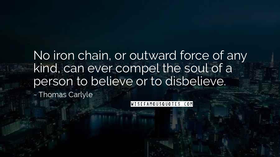 Thomas Carlyle Quotes: No iron chain, or outward force of any kind, can ever compel the soul of a person to believe or to disbelieve.