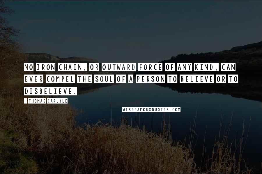 Thomas Carlyle Quotes: No iron chain, or outward force of any kind, can ever compel the soul of a person to believe or to disbelieve.
