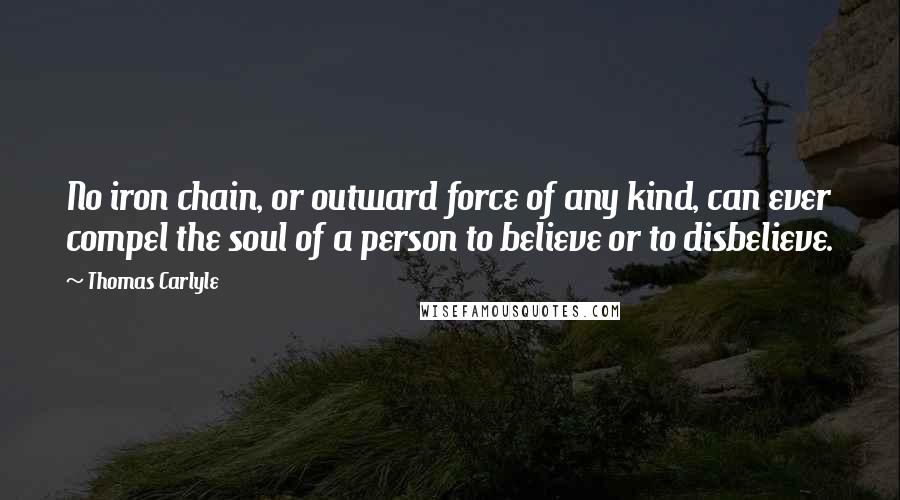 Thomas Carlyle Quotes: No iron chain, or outward force of any kind, can ever compel the soul of a person to believe or to disbelieve.